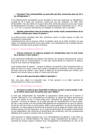 Page 2 sur 5
Pourquoi l’eau embouteillée ne peut-elle pas être conservée plus de 24 h
au réfrigérateur ?
Il est effectivement souhaitable qu'une bouteille ne soit pas conservée au réfrigérateur
au-delà de 24 h après son ouverture, quelle que soit son utilisation. En effet, l’eau
embouteillée n’est pas stérile et ne peut donc être conservée plusieurs jours sans risque
de développement microbien. Les différents conditionnements disponibles (33 cL, 50 cL,
1 L, 1,5 L et 2 L) doivent permettrent de s'adapter à l'utilisation qui en est faite.
Quelles précautions dois-je prendre pour éviter toute contamination de la
dosette utilisée pour doser la poudre ?
La cuillère-mesure (dosette) doit être maintenue sèche et jetée lorsque la boîte est
entièrement consommée.
L’utilisateur(trice) devra toujours utiliser la dosette issue de sa boîte d’origine (ne pas
utiliser une dosette provenant d’une autre boîte). Les manipulations de la dosette doivent
s’effectuer avec des mains propres et sèches.
Thème 2 : Conservation du biberon
Puis-je conserver un biberon préparé au réfrigérateur pour la nuit avant
de le donner à mon enfant ?
Il est hautement préférable de préparer les biberons de manière extemporanée (c’est à
dire juste avant la consommation). Il n’est pas recommandé de conserver le biberon
toute la nuit, même au réfrigérateur.
Il est indiqué dans le rapport : "lorsque le biberon est destiné à être consommé dans un
délai de moins d’1 heure, il peut alors rester à température ambiante, à l’abri du soleil et
de toute source de chaleur." puis "Après le début de sa consommation par l’enfant, tout
biberon non terminé dans un délai d’1 heure doit être jeté."
Est-ce à dire que les deux délais s'ajoutent ?
Non, ces deux délais ne s’ajoutent pas. Il faut parvenir à un délai maximal de
consommation d’1 heure tout compris.
Thème 3 : Réchauffage du biberon
Pourquoi ne dois-je pas réchauffer le biberon au four à micro-ondes ? est-
ce la même chose pour les petits pots pour bébés ?
Il n’est pas indispensable de réchauffer la préparation lactée avant de la donner à
l’enfant. Néanmoins, si un réchauffement est effectué, le rapport de l'Afssa recommande
de ne pas utiliser le four à micro-ondes pour réchauffer les biberons pour la raison
suivante : la forme du biberon ne se prête pas bien au réchauffement au micro-ondes.
De fait, il peut exister une très grande hétérogénéité de températures au sein du biberon
de lait qui sort de ce four à micro-ondes. Celle-ci peut engendrer, en cas de température
excessive, un risque élevé de brûlures de la bouche et de la gorge de l'enfant (des cas de
brûlures graves ont été observés), et un risque de diminution de la qualité nutritionnelle
du lait (dégradation des vitamines et dénaturation des protéines), dont les conséquences
délétères sont surtout à craindre chez le prématuré.
C'est pourquoi le rapport souligne que, si un réchauffement est effectué, il doit l'être au
bain-marie ou au chauffe-biberons. Par ailleurs, après réchauffement du biberon, il est
essentiel de toujours agiter le biberon pour homogénéiser la température du lait, et de
 