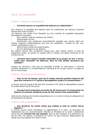 Page 4 sur 5
Cas 2 : En collectivités
Thème 1 : Préparation des biberons
Comment assurer la traçabilité des biberons en collectivités ?
Afin d'assurer la traçabilité des biberons dans les collectivités, les mesures suivantes
doivent être mises en place :
Les biberons sont munis d’une étiquette (ou d’un système de traçabilité équivalent)
permettant de connaître :
- Nom, prénom, date de naissance de l’enfant ;
- Dénomination du lait ;
- Identification des substances éventuellement ajoutées (qui doivent obéir aux
mêmes exigences bactériologiques que tous les ingrédients : poudre de lait, eau,
amidon, épaississant, huile…) ;
- Date et heure limites de consommation ;
- Service destinataire le cas échéant.
Par ailleurs doivent être enregistrés chaque jour, pour chaque enfant, le type de
préparation lactée, en poudre ou liquide prête à l’emploi, les ajouts éventuels et les
numéros de lot.
Comment faire lorsqu’il semble impossible de se passer du four à micro-
ondes pour réchauffer les biberons, dans de très petites structures par
exemple ?
Lorsque les structures n’ont pas de possibilité d’utiliser un bain-marie, il convient
d’utiliser absolument un chauffe-biberons individuel et de ne pas recourir à l’usage du
four à micro-ondes.
Thème 2 : Conservation des biberons
Pour le lait de femme, quel est le temps maximal pendant lequel le lait
peut être conservé à 4°C après la décongélation jusqu’à la consommation ?
Le temps maximal auquel le lait peut être conservé à 4°C après la décongélation jusqu’à
la consommation est de 30 heures.
Pourquoi est-il préconisé une durée de 30 heures pour la conservation du
biberon en enceinte réfrigérée et pas de 24h comme l'eau embouteillée ?
Cette durée s’explique de manière pragmatique car on y inclut le temps de préparation et
de distribution du biberon.
Thème 3 : Cas du lait maternel
Une directrice de crèche refuse que j’allaite le midi en crèche. Est-ce
légitime ?
Il n’existe aucune raison scientifique ou réglementaire à ce refus : la promotion de
l’allaitement est une recommandation officielle du Ministère de la santé. L’allaitement
direct doit être favorisé dès que possible. Rien ne doit s’opposer à la distribution du
lait de mère. Par ailleurs, la directrice de crèche n’a pas le pouvoir réglementaire de
refuser que vous allaitiez en crèche le midi.
 