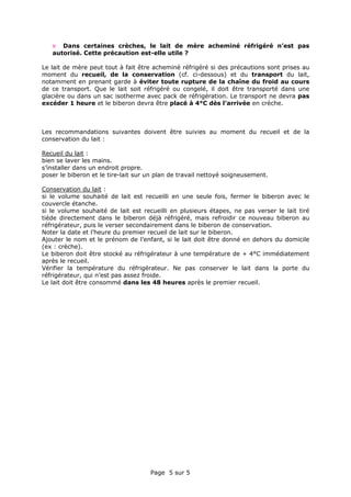Page 5 sur 5
Dans certaines crèches, le lait de mère acheminé réfrigéré n’est pas
autorisé. Cette précaution est-elle utile ?
Le lait de mère peut tout à fait être acheminé réfrigéré si des précautions sont prises au
moment du recueil, de la conservation (cf. ci-dessous) et du transport du lait,
notamment en prenant garde à éviter toute rupture de la chaîne du froid au cours
de ce transport. Que le lait soit réfrigéré ou congelé, il doit être transporté dans une
glacière ou dans un sac isotherme avec pack de réfrigération. Le transport ne devra pas
excéder 1 heure et le biberon devra être placé à 4°C dès l’arrivée en crèche.
Les recommandations suivantes doivent être suivies au moment du recueil et de la
conservation du lait :
Recueil du lait :
bien se laver les mains.
s’installer dans un endroit propre.
poser le biberon et le tire-lait sur un plan de travail nettoyé soigneusement.
Conservation du lait :
si le volume souhaité de lait est recueilli en une seule fois, fermer le biberon avec le
couvercle étanche.
si le volume souhaité de lait est recueilli en plusieurs étapes, ne pas verser le lait tiré
tiède directement dans le biberon déjà réfrigéré, mais refroidir ce nouveau biberon au
réfrigérateur, puis le verser secondairement dans le biberon de conservation.
Noter la date et l’heure du premier recueil de lait sur le biberon.
Ajouter le nom et le prénom de l’enfant, si le lait doit être donné en dehors du domicile
(ex : crèche).
Le biberon doit être stocké au réfrigérateur à une température de + 4°C immédiatement
après le recueil.
Vérifier la température du réfrigérateur. Ne pas conserver le lait dans la porte du
réfrigérateur, qui n’est pas assez froide.
Le lait doit être consommé dans les 48 heures après le premier recueil.
 