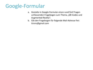 Google-FormularGestalte in Google-Formular einen rund fünf Fragen umfassenden Fragebogen zum Thema „QR-Codes und Augmented-Reality“.Gib den Fragebogen für folgende Mail-Adresse frei: itrsmz@gmail.com