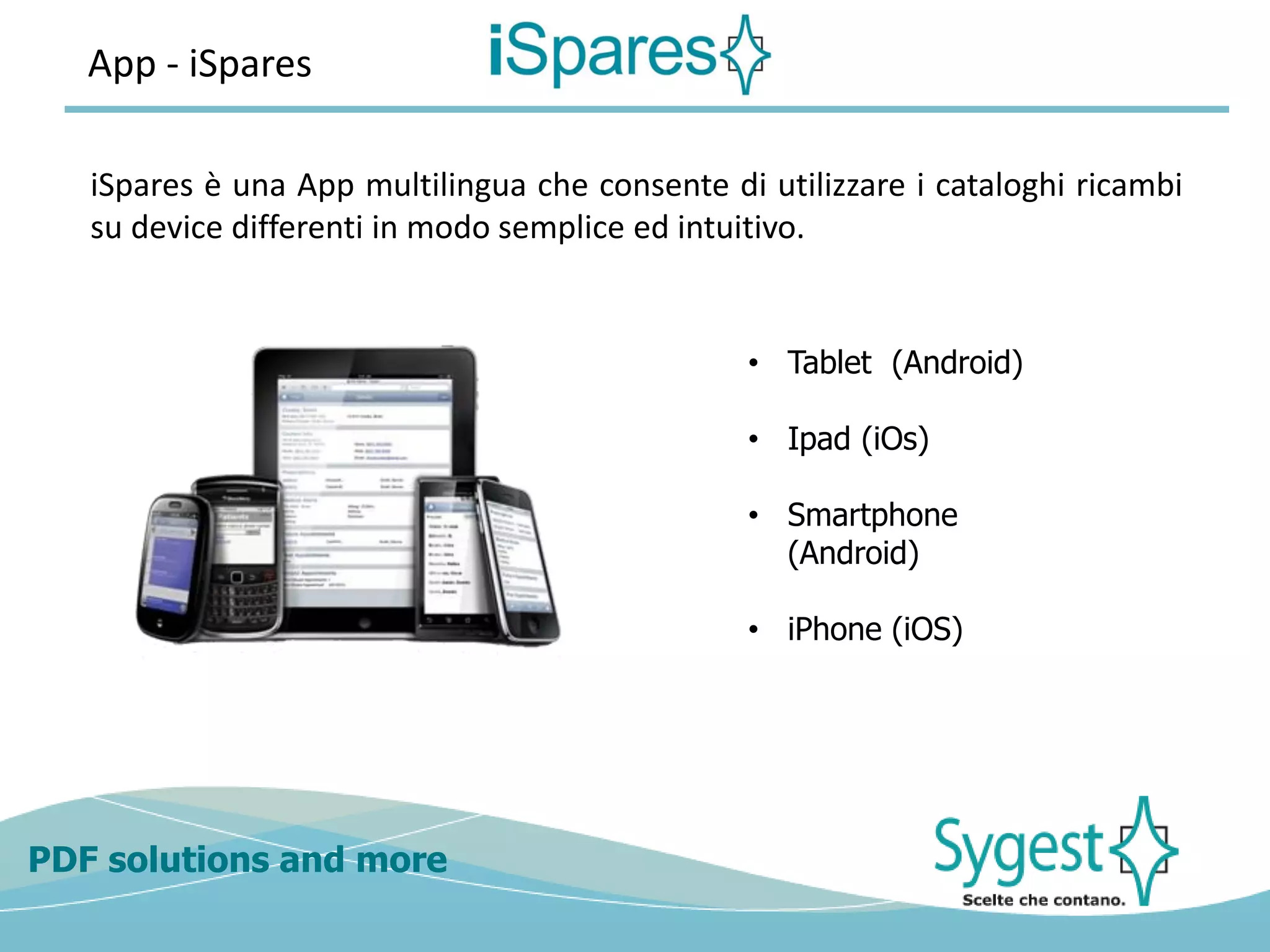 PDF solutions and more
App - iSpares
iSpares è una App multilingua che consente di utilizzare i cataloghi ricambi
su device differenti in modo semplice ed intuitivo.
• Tablet (Android)
• Ipad (iOs)
• Smartphone
(Android)
• iPhone (iOS)
 
