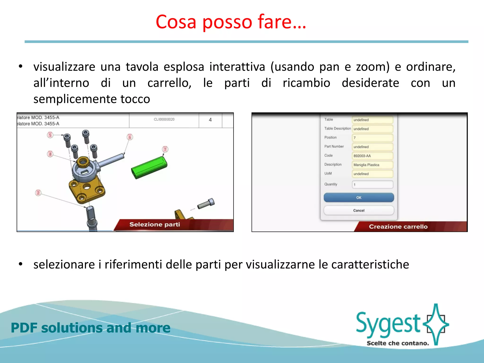 PDF solutions and more
• visualizzare una tavola esplosa interattiva (usando pan e zoom) e ordinare,
all’interno di un carrello, le parti di ricambio desiderate con un
semplicemente tocco
• selezionare i riferimenti delle parti per visualizzarne le caratteristiche
Cosa posso fare…
 