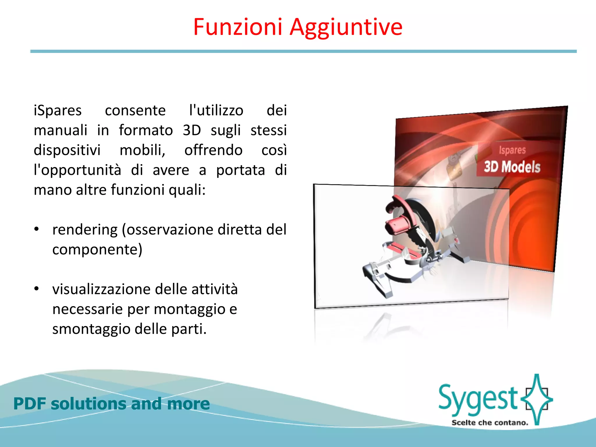 PDF solutions and more
iSpares consente l'utilizzo dei
manuali in formato 3D sugli stessi
dispositivi mobili, offrendo così
l'opportunità di avere a portata di
mano altre funzioni quali:
• rendering (osservazione diretta del
componente)
• visualizzazione delle attività
necessarie per montaggio e
smontaggio delle parti.
Funzioni Aggiuntive
 
