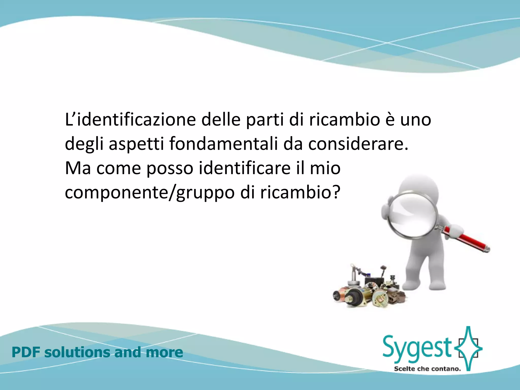 PDF solutions and more
L’identificazione delle parti di ricambio è uno
degli aspetti fondamentali da considerare.
Ma come posso identificare il mio
componente/gruppo di ricambio?
 