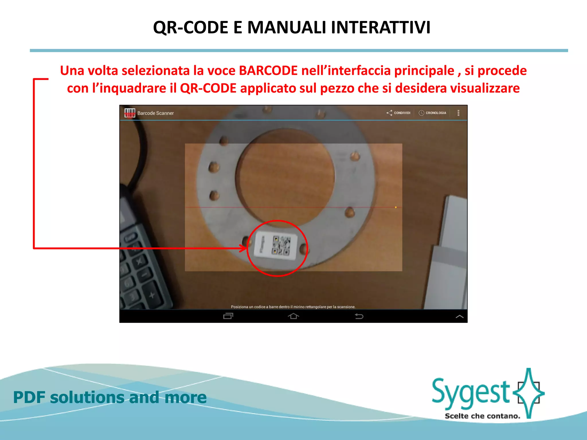 PDF solutions and more
Una volta selezionata la voce BARCODE nell’interfaccia principale , si procede
con l’inquadrare il QR-CODE applicato sul pezzo che si desidera visualizzare
QR-CODE E MANUALI INTERATTIVI
 