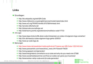 QR-Code – Einführung, Praxis und Nutzung 26.Dec 2013, © by Frank H. Ritz, ritz@ritzeng.com Page 22
Links
 Grundlagen:
 http://de.wikipedia.org/wiki/QR-Code
 http://www.nttdocomo.co.jp/english/service/imode/make/index.html
 http://www.w3.org/TR/WD-html40-970708/htmlweb.html
 http://qrcode.wilkohartz.de/
 http://phpqrcode.sourceforge.net
 http://extensions.joomla.org/extensions/mobile/qr-code/17733
 mit Logo:
 http://www.tipps-tricks-kniffe.de/qr-code-tricksereien-qr-codes-mit-eigenem-logo-versehen/
 http://t3n.de/news/qr-codes-eigenem-logo-gehts-325933/
 http://www.qr-code-logo.de
 Meinungen
 http://www.heise.de/newsticker/meldung/Android-Trojaner-per-QR-Code-1353146.html
 http://www.persoenlich.com/news/show_news.cfm?newsid=78429
 http://zxing.appspot.com/generator/
 http://searchengineland.com/what-is-a-qr-code-and-why-do-you-need-one-27588
 http://www.socialmediaexaminer.com/how-qr-codes-can-grow-your-business/
 http://keremerkan.net/qr-code-and-2d-code-generator/
 