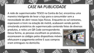 CASE NA PUBLICIDADE
A rede de supermercados TESCO na Coréia do Sul, encontrou uma
maneira inteligente de levar a loja para o consumidor sem a
necessidade de abrir novas lojas físicas. Enquanto os sul-coreanos,
esperavam o trem na estação de metrô, acabavam vendo painéis
simulando prateleiras de supermercado contendo fotos de diversos
produtos, e neles um QR Code correspondente.
Dessa forma, as pessoas escolhiam os produtos,
escaneavam os códigos pelos dispositivos móveis
efetuavam o pagamento online E suas compras
eram entregues no domicilio.
 