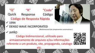  1994
 DENSO WAVE INCORPORATED
(Multinacional de componentes automotivos.)
 JAPÃO
Código bidimensional, utilizado para
armazenamento de arquivos e/ou informações
referente a um produto, site, propaganda, catalogo
etc.
“Q”
Quick
“R”
Response
“Code”
Código
Código de Resposta Rápida
 