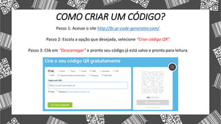 COMO CRIAR UM CÓDIGO?
Passo 1: Acesse o site http://br.qr-code-generator.com/.
Passo 2: Escola a opção que desejada, selecione “Criar código QR”.
Passo 3: Clik em “Descarregar” e pronto seu código já está salvo e pronto para leitura.
 
