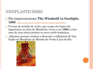 NEOPLASTICISMO
 Pós impressionismo The Windmill in Sunlight,
1908 https://www.piet-mondrian.org/the-windmill-in-sunlight.jsp#prettyPhoto
 O tema do moinho de vento, que ocupa um lugar tão
importante na obra de Mondrian, levou-o em 1908 a criar
uma de suas obras-primas no novo estilo luminista.
 Algumas pessoas tendem a discernir a influência de Van
Gogh em Mondrian no Moinho de Vento à Luz do Sol.
 