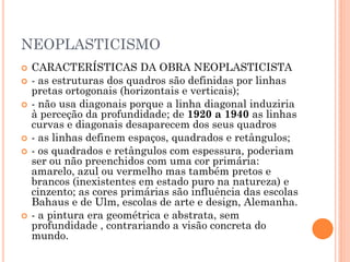 NEOPLASTICISMO
 CARACTERÍSTICAS DA OBRA NEOPLASTICISTA
 - as estruturas dos quadros são definidas por linhas
pretas ortogonais (horizontais e verticais);
 - não usa diagonais porque a linha diagonal induziria
à perceção da profundidade; de 1920 a 1940 as linhas
curvas e diagonais desaparecem dos seus quadros
 - as linhas definem espaços, quadrados e retângulos;
 - os quadrados e retângulos com espessura, poderiam
ser ou não preenchidos com uma cor primária:
amarelo, azul ou vermelho mas também pretos e
brancos (inexistentes em estado puro na natureza) e
cinzento; as cores primárias são influência das escolas
Bahaus e de Ulm, escolas de arte e design, Alemanha.
 - a pintura era geométrica e abstrata, sem
profundidade , contrariando a visão concreta do
mundo.
 