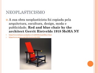 NEOPLASTICISMO
 A sua obra neoplasticista foi copiada pela
arquitetura, escultura, design, moda e
publicidade. Red and blue chair by the
architect Gerrit Rietvelds 1918 MoMA NY
 https://www.behance.net/gallery/1112205/Red-and-Blue-Chair
 https://www.moma.org/collection/works/4044
 