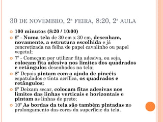 30 DE NOVEMBRO, 2ª FEIRA, 8:20, 2ª AULA
 100 minutos (8:20 / 10:00)
 6º - Numa tela de 30 cm x 30 cm, desenham,
novamente, a estrutura escolhida e já
concretizada na folha de papel cavalinho ou papel
vegetal;
 7º - Começam por utilizar fita adesiva, ou seja,
colocam fita adesiva nos limites dos quadrados
e retângulos desenhados na tela;
 8º Depois pintam com a ajuda de pincéis
espatulados e tinta acrílica, os quadrados e
retângulos;
 9º Deixam secar, colocam fitas adesivas nos
limites das linhas verticais e horizontais e
pintam as linhas de preto;
 10º As bordas da tela são também pintadas no
prolongamento das cores da superfície da tela.
 
