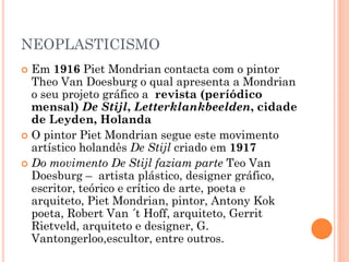 NEOPLASTICISMO
 Em 1916 Piet Mondrian contacta com o pintor
Theo Van Doesburg o qual apresenta a Mondrian
o seu projeto gráfico a revista (períódico
mensal) De Stijl, Letterklankbeelden, cidade
de Leyden, Holanda
 O pintor Piet Mondrian segue este movimento
artístico holandês De Stijl criado em 1917
 Do movimento De Stijl faziam parte Teo Van
Doesburg – artista plástico, designer gráfico,
escritor, teórico e crítico de arte, poeta e
arquiteto, Piet Mondrian, pintor, Antony Kok
poeta, Robert Van ´t Hoff, arquiteto, Gerrit
Rietveld, arquiteto e designer, G.
Vantongerloo,escultor, entre outros.
 