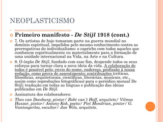 NEOPLASTICISMO
 http://www.uel.br/projetos/artetextos/textos/neoplastico.htm
 Primeiro manifesto - De Stijl 1918 (cont.)
 7. Os artistas de hoje tomaram parte na guerra mundial no
domínio espiritual, impelidos pelo mesmo conhecimento contra as
prerrogativas do individualismo: o capricho com todos aqueles que
combatem espiritualmente ou materialmente para a formação de
uma unidade internacional na Vida, na Arte e na Cultura.
 8. O órgão De Stijl, fundado com esse fim, despende todos os seus
esforços para tornar clara a nova ideia da vida. A colaboração de
todos é possível pelo: envio do nome, endereço, profissão à nossa
redação, como prova de assentimento; contribuições (críticas,
filosóficas, arquiteturais, científicas, literárias, musicais, etc.,
assim como reproduções fotográficas) para o periódico mensal De
Stijl; tradução em todas as línguas e publicação das ideias
publicadas em De Stijl.
 Assinatura dos colaboradores:
 Theo van Doesburg, pintor/ Robt van´t Hoff, arquiteto/ Vilmos
Huszar, pintor/ Antony Kok, poeta/ Piet Mondrian, pintor/ G.
Vantongerloo, escultor/ Jan Wils, arquiteto.
 