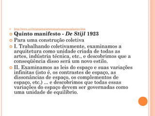  http://www.uel.br/projetos/artetextos/textos/neoplastico.htm
 Quinto manifesto - De Stijl 1923
 Para uma construção coletiva
 I. Trabalhando coletivamente, examinamos a
arquitetura como unidade criada de todas as
artes, indústria técnica, etc., e descobrimos que a
conseqüência disso será um novo estilo.
 II. Examinamos as leis do espaço e suas variações
infinitas (isto é, os contrastes de espaço, as
dissonâncias de espaço, os complementos de
espaço, etc.) ... e descobrimos que todas essas
variações do espaço devem ser governadas como
uma unidade de equilíbrio.
 
