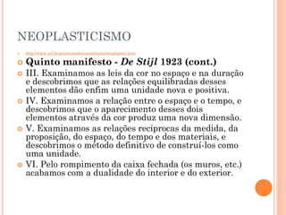 NEOPLASTICISMO
 http://www.uel.br/projetos/artetextos/textos/neoplastico.htm
 Quinto manifesto - De Stijl 1923 (cont.)
 III. Examinamos as leis da cor no espaço e na duração
e descobrimos que as relações equilibradas desses
elementos dão enfim uma unidade nova e positiva.
 IV. Examinamos a relação entre o espaço e o tempo, e
descobrimos que o aparecimento desses dois
elementos através da cor produz uma nova dimensão.
 V. Examinamos as relações recíprocas da medida, da
proposição, do espaço, do tempo e dos materiais, e
descobrimos o método definitivo de construí-los como
uma unidade.
 VI. Pelo rompimento da caixa fechada (os muros, etc.)
acabamos com a dualidade do interior e do exterior.
 