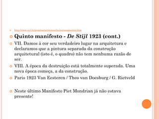  http://www.uel.br/projetos/artetextos/textos/neoplastico.htm
 Quinto manifesto - De Stijl 1923 (cont.)
 VII. Damos à cor seu verdadeiro lugar na arquitetura e
declaramos que a pintura separada da construção
arquitetural (isto é, o quadro) não tem nenhuma razão de
ser.
 VIII. A época da destruição está totalmente superada. Uma
nova época começa, a da construção.
 Paris 1923 Van Eesteren / Theo van Doesburg / G. Rietveld
 Neste último Manifesto Piet Mondrian já não estava
presente!
 