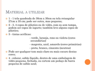MATERIAL A UTILIZAR
 1 - 1 tela quadrada de 30cm x 30cm ou tela retangular
27cm x 35 cm; pode ser outra, mas pequena;
 2 - 3, 4 copos de plástico ou de vidro, com ou sem tampa,
podem ser copos de iogurte; também levo alguns copos de
plástico;
 3 - tintas acrílicas:
- verde, laranja, roxo ou violeta (cores
secundárias)
- magenta, azul, amarelo (cores primárias)
- preto, branco, cinzento (neutros)
 Pode ser qualquer tom mais claro ou mais escuro destas
cores;
 4 - colocar, sabão líquido, dentro de uma embalagem de
vidro pequena, fechada, ou cortem um pedaço de barra
pequena de sabão azul;
 