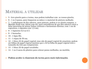 MATERIAL A UTILIZAR
 5 - levo pincéis para a turma, mas podem trabalhar com os vossos pincéis;
 6 - 1 ou 2 panos, para limparem as mãos e o material de pintura molhado;
 7 - 1 embalagem de fita adesiva, para pintura, podem ir ao chinês comprar, a
Matilde Jorge tem, falem com ela, para entenderem de que fita adesiva estou a
falar (precisam de pintar linhas verticais e horizontais direitas, com 1 cm de
espessura, e algumas com 1,5 cm);
 8 - 1 lapiseira 0,5 ou 0,7;
 9 - 1 borracha;
 10 - 1 lápis B4;
 11 - 1 régua de 50 cm;
 12 - 1 bloco A3 de papel vegetal, mas não de papel vegetal de arquiteto; podem
ser folhas de papel vegetal maiores que o A3 (a folha de papel vegetal terá o
tamanho da tela que comprarem);
 13 - 1 bloco A3 de papel cavalinho.
 14 - 1 ou 2 sacos de plástico para colocar panos molhados, na mochila;
 Podem aceder à classroom da turma para mais informações.
 