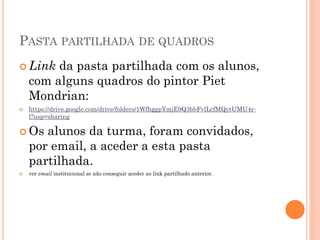 PASTA PARTILHADA DE QUADROS
 Link da pasta partilhada com os alunos,
com alguns quadros do pintor Piet
Mondrian:
 https://drive.google.com/drive/folders/1WfhggpYmjE9Q3bbFvlLcfMQytUMU4r-
l?usp=sharing
 Os alunos da turma, foram convidados,
por email, a aceder a esta pasta
partilhada.
 ver email institucional se não conseguir aceder ao link partilhado anterior.
 