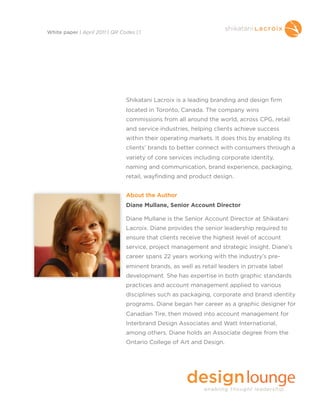 Shikatani Lacroix is a leading branding and design firm
located in Toronto, Canada. The company wins
commissions from all around the world, across CPG, retail
and service industries, helping clients achieve success
within their operating markets. It does this by enabling its
clients’ brands to better connect with consumers through a
variety of core services including corporate identity,
naming and communication, brand experience, packaging,
retail, wayfinding and product design.
About the Author
Diane Mullane, Senior Account Director
Diane Mullane is the Senior Account Director at Shikatani
Lacroix. Diane provides the senior leadership required to
ensure that clients receive the highest level of account
service, project management and strategic insight. Diane’s
career spans 22 years working with the industry’s pre-
eminent brands, as well as retail leaders in private label
development. She has expertise in both graphic standards
practices and account management applied to various
disciplines such as packaging, corporate and brand identity
programs. Diane began her career as a graphic designer for
Canadian Tire, then moved into account management for
Interbrand Design Associates and Watt International,
among others. Diane holds an Associate degree from the
Ontario College of Art and Design.
White paper | April 2011 | QR Codes | 1
 