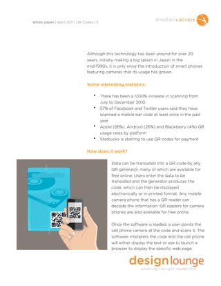Although this technology has been around for over 20
years, initially making a big splash in Japan in the
mid-1990s, it is only since the introduction of smart phones
featuring cameras that its usage has grown.
Some interesting statistics:
• There has been a 1200% increase in scanning from
July to December 2010
• 57% of Facebook and Twitter users said they have
scanned a mobile bar code at least once in the past
year
• Apple (68%), Android (26%) and Blackberry (4%) QR
usage rates by platform
• Starbucks is starting to use QR codes for payment
How does it work?
Data can be translated into a QR code by any
QR generator, many of which are available for
free online. Users enter the data to be
translated and the generator produces the
code, which can then be displayed
electronically or in printed format. Any mobile
camera phone that has a QR reader can
decode the information. QR readers for camera
phones are also available for free online.
Once the software is loaded, a user points the
cell phone camera at the code and scans it. The
software interprets the code and the cell phone
will either display the text or ask to launch a
browser to display the specific web page.
White paper | April 2011 | QR Codes | 3
 