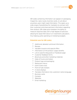 QR codes containing information can appear on packaging,
magazines, signs, buses, business cards, or just about
anywhere users might need information. This opens up a
wide range of possibilities for marketers to connect with
their customers and share pertinent information regarding
their product. QR codes give marketers the ability to
measure response rates with a high degree of precision,
allowing for easier ROI (return on investment) calculation,
thus helping justify spending on marketing budgets.
Potential uses for QR codes:
• Additional, detailed nutritional information
• Recipes
• Valuable coupons and special offers
• Information on the product usage, benefits
• Link to specific blog posts or Facebook page
• Customer feedback forms
• Brochures and other marketing materials
• Sides of trucks and trailers
• Product tags and packaging
• Restaurant menus
• Event ticket stubs
• Point-of-sale receipts
• In-store displays
• Translate information into customer’s native language
• Business cards
• Contests
• Websites
• Email marketing
White paper | April 2011 | QR Codes | 4
 
