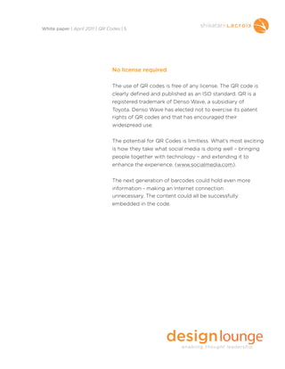 No license required
The use of QR codes is free of any license. The QR code is
clearly defined and published as an ISO standard. QR is a
registered trademark of Denso Wave, a subsidiary of
Toyota. Denso Wave has elected not to exercise its patent
rights of QR codes and that has encouraged their
widespread use.
The potential for QR Codes is limitless. What’s most exciting
is how they take what social media is doing well – bringing
people together with technology – and extending it to
enhance the experience, (www.socialmedia.com).
The next generation of barcodes could hold even more
information - making an Internet connection
unnecessary. The content could all be successfully
embedded in the code.
White paper | April 2011 | QR Codes | 5
 