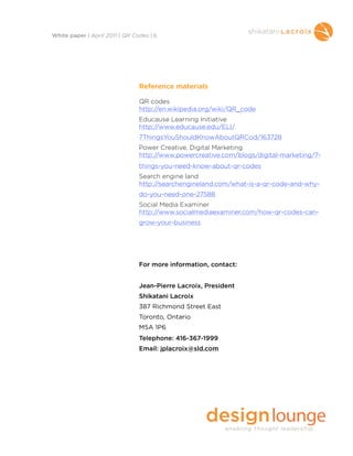 Reference materials
QR codes
http://en.wikipedia.org/wiki/QR_code
Educause Learning Initiative
http://www.educause.edu/ELI/
7ThingsYouShouldKnowAboutQRCod/163728
Power Creative, Digital Marketing
http://www.powercreative.com/blogs/digital-marketing/7-
things-you-need-know-about-qr-codes
Search engine land
http://searchengineland.com/what-is-a-qr-code-and-why-
do-you-need-one-27588
Social Media Examiner
http://www.socialmediaexaminer.com/how-qr-codes-can-
grow-your-business
For more information, contact:
Jean-Pierre Lacroix, President
Shikatani Lacroix
387 Richmond Street East
Toronto, Ontario
M5A 1P6
Telephone: 416-367-1999
Email: jplacroix@sld.com
White paper | April 2011 | QR Codes | 6
 