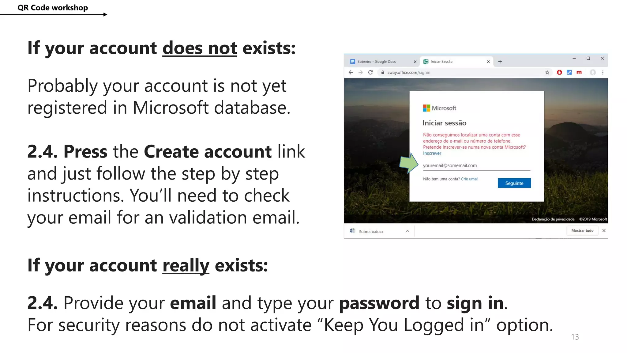 QR Code workshop
13
If your account does not exists:
Probably your account is not yet
registered in Microsoft database.
2.4. Press the Create account link
and just follow the step by step
instructions. You’ll need to check
your email for an validation email.
If your account really exists:
2.4. Provide your email and type your password to sign in.
For security reasons do not activate “Keep You Logged in” option.
 