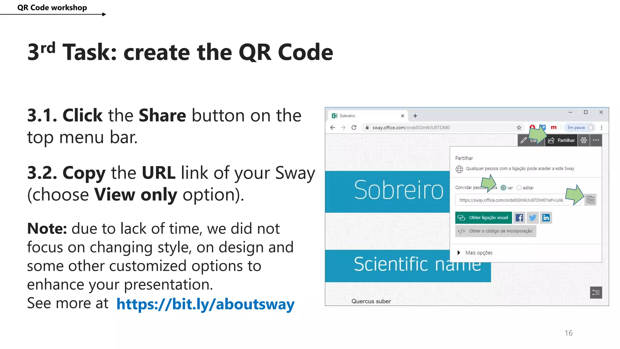 3rd Task: create the QR Code
QR Code workshop
16
3.1. Click the Share button on the
top menu bar.
3.2. Copy the URL link of your Sway
(choose View only option).
Note: due to lack of time, we did not
focus on changing style, on design and
some other customized options to
enhance your presentation.
See more at https://bit.ly/aboutsway
 
