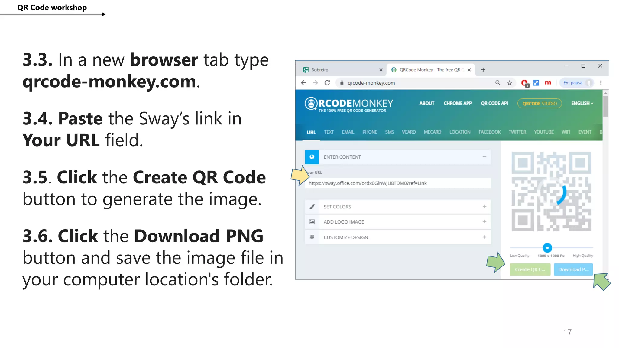 QR Code workshop
17
3.3. In a new browser tab type
qrcode-monkey.com.
3.4. Paste the Sway’s link in
Your URL field.
3.5. Click the Create QR Code
button to generate the image.
3.6. Click the Download PNG
button and save the image file in
your computer location's folder.
 