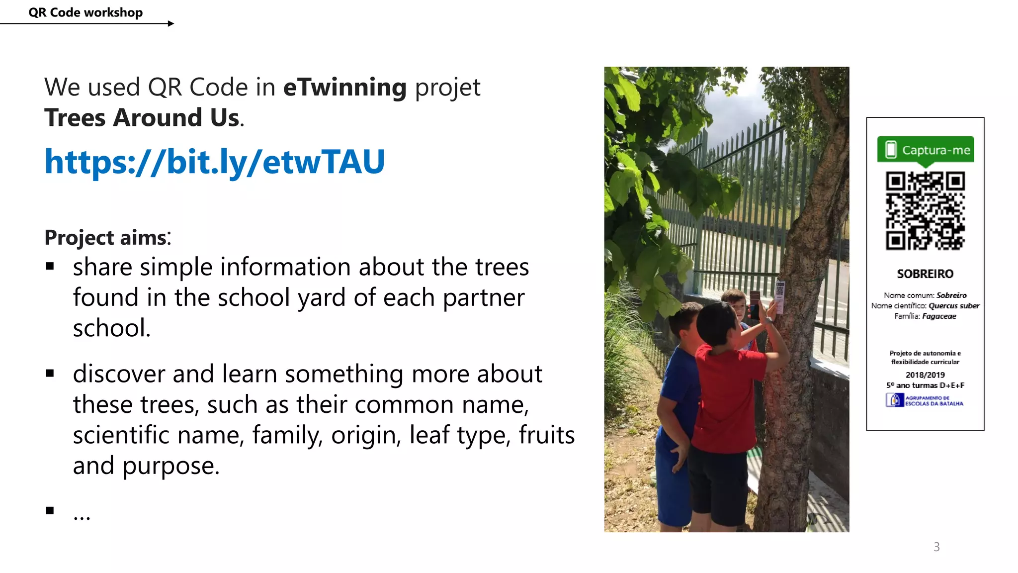We used QR Code in eTwinning projet
Trees Around Us.
QR Code workshop
3
https://bit.ly/etwTAU
Project aims:
 share simple information about the trees
found in the school yard of each partner
school.
 discover and learn something more about
these trees, such as their common name,
scientific name, family, origin, leaf type, fruits
and purpose.
 …
 