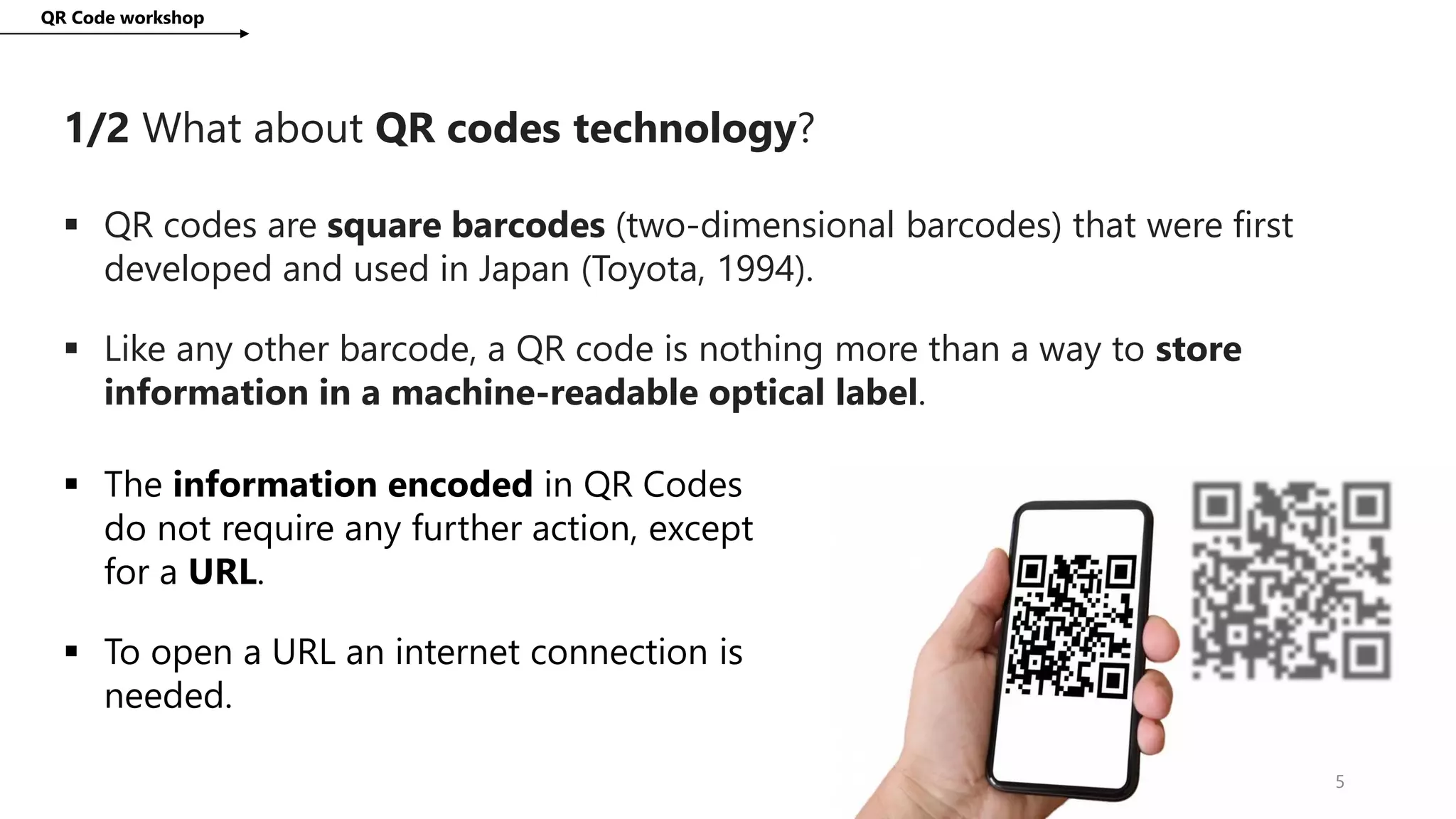 1/2 What about QR codes technology?
QR Code workshop
5
 QR codes are square barcodes (two-dimensional barcodes) that were first
developed and used in Japan (Toyota, 1994).
 Like any other barcode, a QR code is nothing more than a way to store
information in a machine-readable optical label.
 The information encoded in QR Codes
do not require any further action, except
for a URL.
 To open a URL an internet connection is
needed.
 