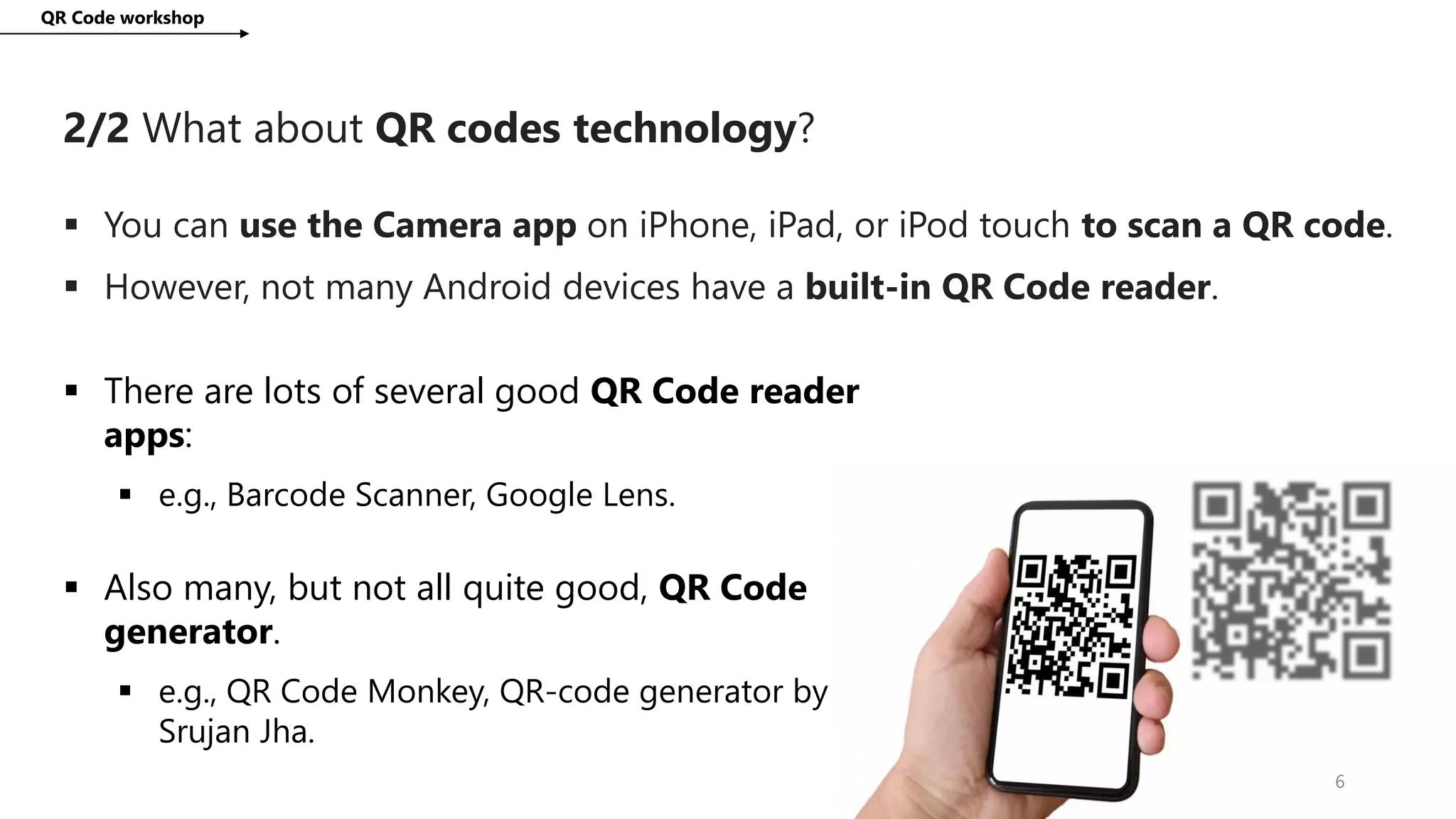 2/2 What about QR codes technology?
QR Code workshop
6
 You can use the Camera app on iPhone, iPad, or iPod touch to scan a QR code.
 However, not many Android devices have a built-in QR Code reader.
 There are lots of several good QR Code reader
apps:
 e.g., Barcode Scanner, Google Lens.
 Also many, but not all quite good, QR Code
generator.
 e.g., QR Code Monkey, QR-code generator by
Srujan Jha.
 