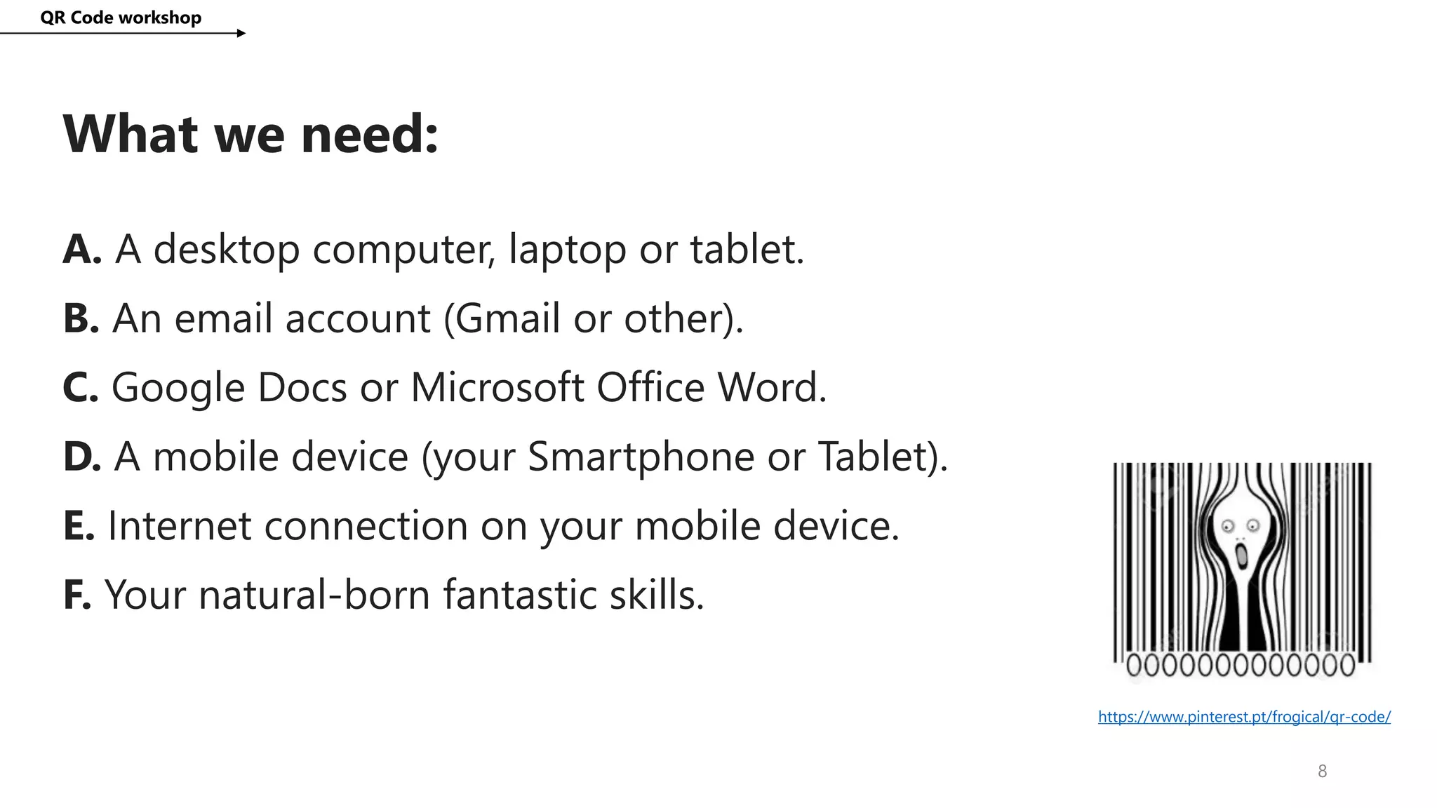 What we need:
QR Code workshop
8
A. A desktop computer, laptop or tablet.
B. An email account (Gmail or other).
C. Google Docs or Microsoft Office Word.
D. A mobile device (your Smartphone or Tablet).
E. Internet connection on your mobile device.
F. Your natural-born fantastic skills.
https://www.pinterest.pt/frogical/qr-code/
 