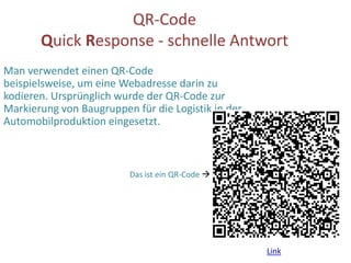 QR-Code Quick Response - schnelle Antwort Man verwendet einen QR-Code beispielsweise, um eine Webadresse darin zu kodieren. Ursprünglich wurde der QR-Code zur Markierung von Baugruppen für die Logistik in der Automobilproduktion eingesetzt. Das ist ein QR-Code  Link 