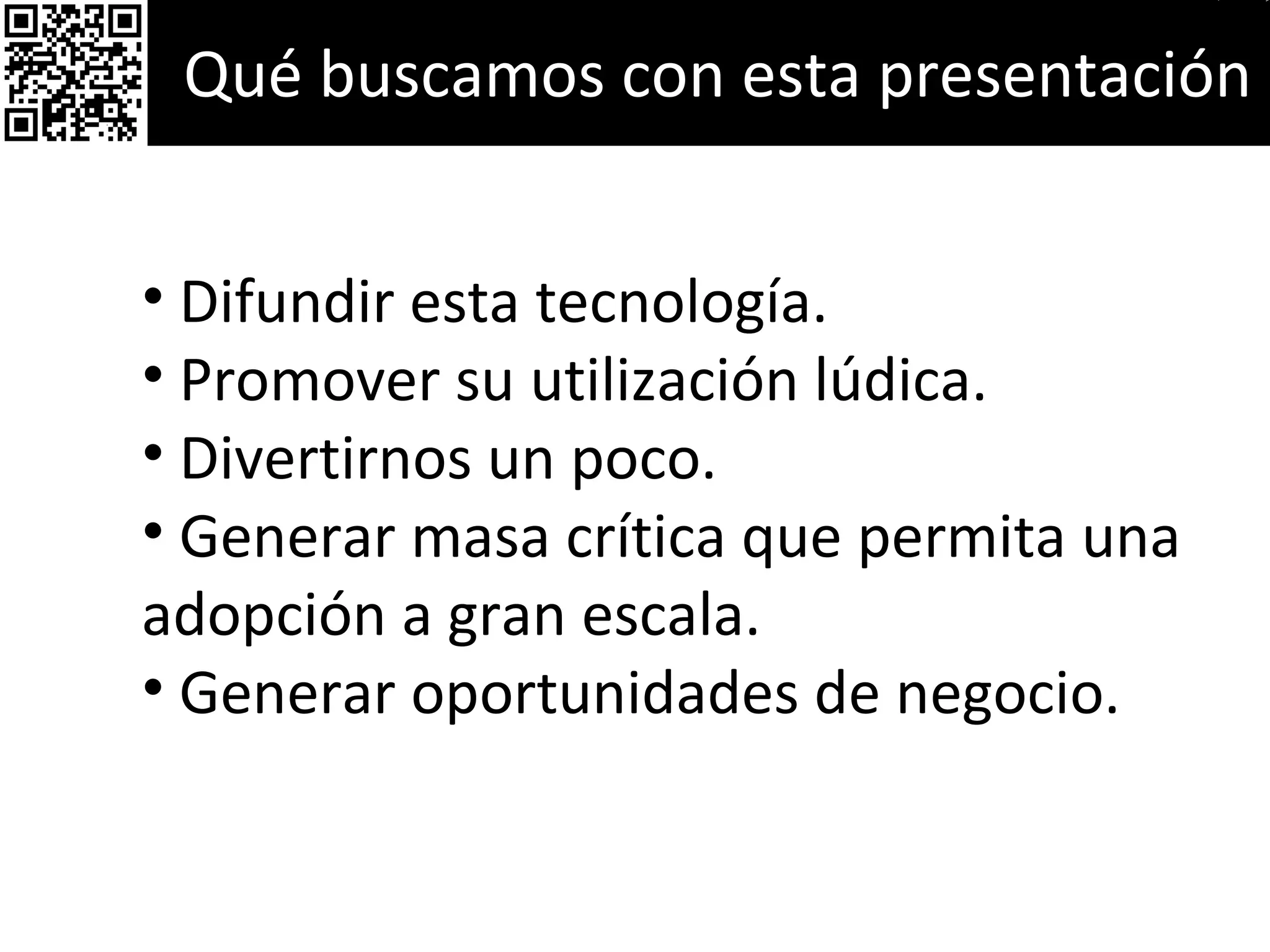 Qué buscamos con esta presentación Difundir esta tecnología. Promover su utilización lúdica. Divertirnos un poco. Generar masa crítica que permita una adopción a gran escala. Generar oportunidades de negocio. 