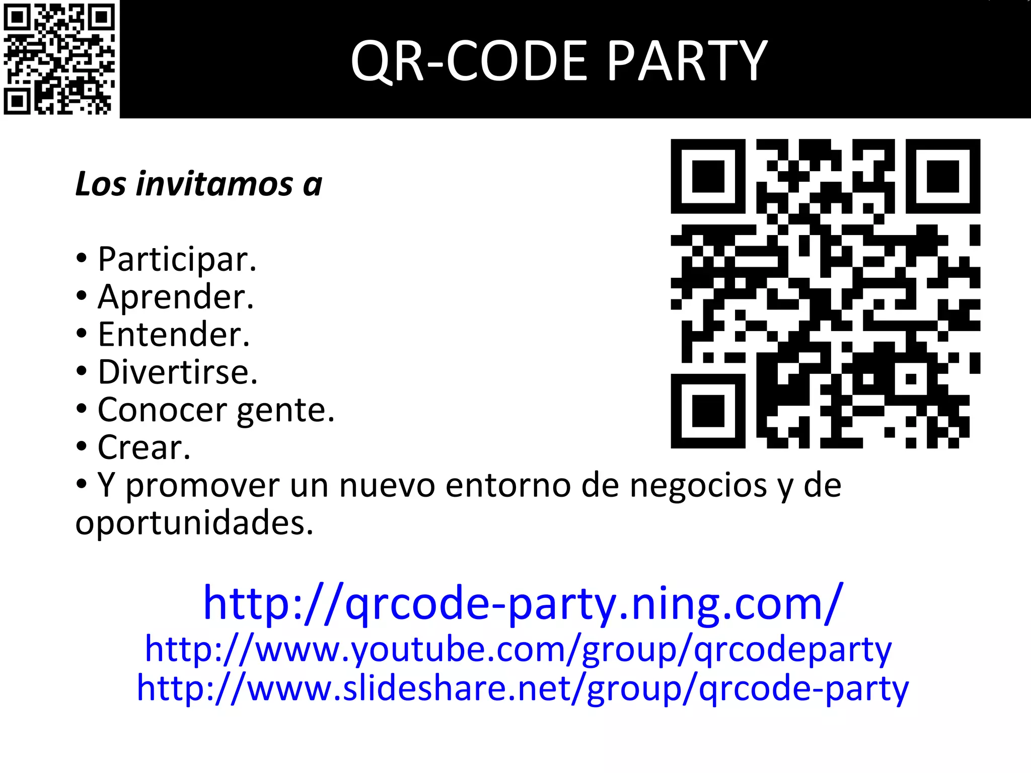 QR-CODE PARTY Los invitamos a  Participar. Aprender. Entender. Divertirse. Conocer gente. Crear. Y promover un nuevo entorno de negocios y de oportunidades. http://qrcode-party.ning.com/ http://www.youtube.com/group/qrcodeparty  http://www.slideshare.net/group/qrcode-party 