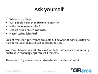 Ask yourself
•    Where is it going?
•    Will people have enough time to scan it?
•    Is the code too complex?
•    Does it have enough contrast?
•    Have I tested it in situ?

Lots of free code generators available but beware of poor quality and
high complexity codes (it will be harder to scan).

You don’t have to keep it black and white but do ensure it has enough
contrast so scanning apps can read the data.

There’s nothing worse than a printed code that doesn’t work.


Keeping track of codes          www.qrseen.com
 