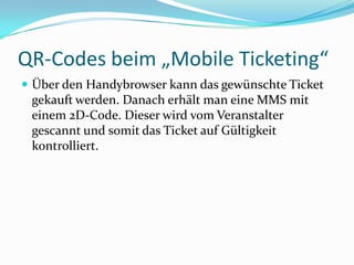 QR-Codes beim „Mobile Ticketing“ Über den Handybrowser kann das gewünschte Ticket gekauft werden. Danach erhält man eine MMS mit einem 2D-Code. Dieser wird vom Veranstalter gescannt und somit das Ticket auf Gültigkeit kontrolliert. 