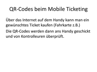 QR-Codes beim Mobile Ticketing,[object Object],Über das Internet auf dem Handy kann man ein gewünschtes Ticket kaufen (Fahrkarte z.B.) ,[object Object],Die QR-Codes werden dann ans Handy geschickt und von Kontrolleuren überprüft.,[object Object]