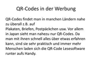 QR-Codes in der WerbungQR-Codes findet man in manchen Ländern nahe zu überall z.B. auf Plakaten, Briefen, Postpäckchen usw. Vor allem in Japan sieht man nahezu nur QR-Codes. Da man mit ihnen schnell alles über etwas erfahren kann, sind sie sehr praktisch und immer mehr Menschen laden sich die QR-Code Lesesoftware runter aufs Handy. 