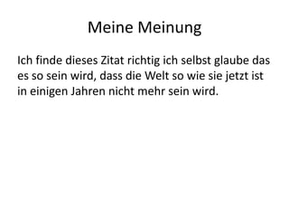 Meine Meinung Ich finde dieses Zitat richtig ich selbst glaube das es so sein wird, dass die Welt so wie sie jetzt ist in einigen Jahren nicht mehr sein wird.