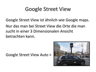 Google Street ViewGoogle Street View ist ähnlich wie Google maps.Nur das man bei Street View die Orte die man sucht in einer 3 Dimensionalen Ansicht betrachten kann.Google Street View Auto >
