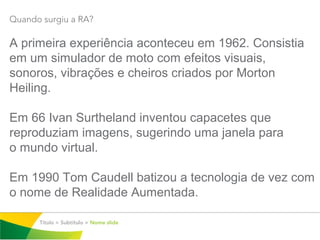 Quando surgiu a RA?

A primeira experiência aconteceu em 1962. Consistia
em um simulador de moto com efeitos visuais,
sonoros, vibrações e cheiros criados por Morton
Heiling.

Em 66 Ivan Surtheland inventou capacetes que
reproduziam imagens, sugerindo uma janela para
o mundo virtual.

Em 1990 Tom Caudell batizou a tecnologia de vez com
o nome de Realidade Aumentada.

      Título > Subtítulo > Nome slide
 