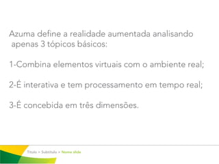 Azuma define a realidade aumentada analisando
apenas 3 tópicos básicos:

1-Combina elementos virtuais com o ambiente real;

2-É interativa e tem processamento em tempo real;

3-É concebida em três dimensões.




    Título > Subtítulo > Nome slide
 