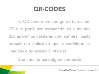 QR-CODES
     O QR code é um código de barras em
2D que pode ser escaneado pela maioria
dos aparelhos celulares com câmera, basta
possuir um aplicativo que decodifique as
imagens e ter acesso à internet.

     É um atalho para algum conteúdo.

                           Ronaldo Prass Especial para o G1
 