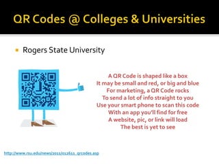    Rogers State University

                                                  A QR Code is shaped like a box
                                             It may be small and red, or big and blue
                                                 For marketing, a QR Code rocks
                                                To send a lot of info straight to you
                                             Use your smart phone to scan this code
                                                  With an app you’ll find for free
                                                  A website, pic, or link will load
                                                      The best is yet to see



http://www.rsu.edu/news/2011/012611_qrcodes.asp
 